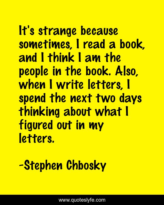 It's strange because sometimes, I read a book, and I think I am the people in the book. Also, when I write letters, I spend the next two days thinking about what I figured out in my letters.