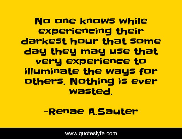 No one knows while experiencing their darkest hour that some day they may use that very experience to illuminate the ways for others. Nothing is ever wasted.