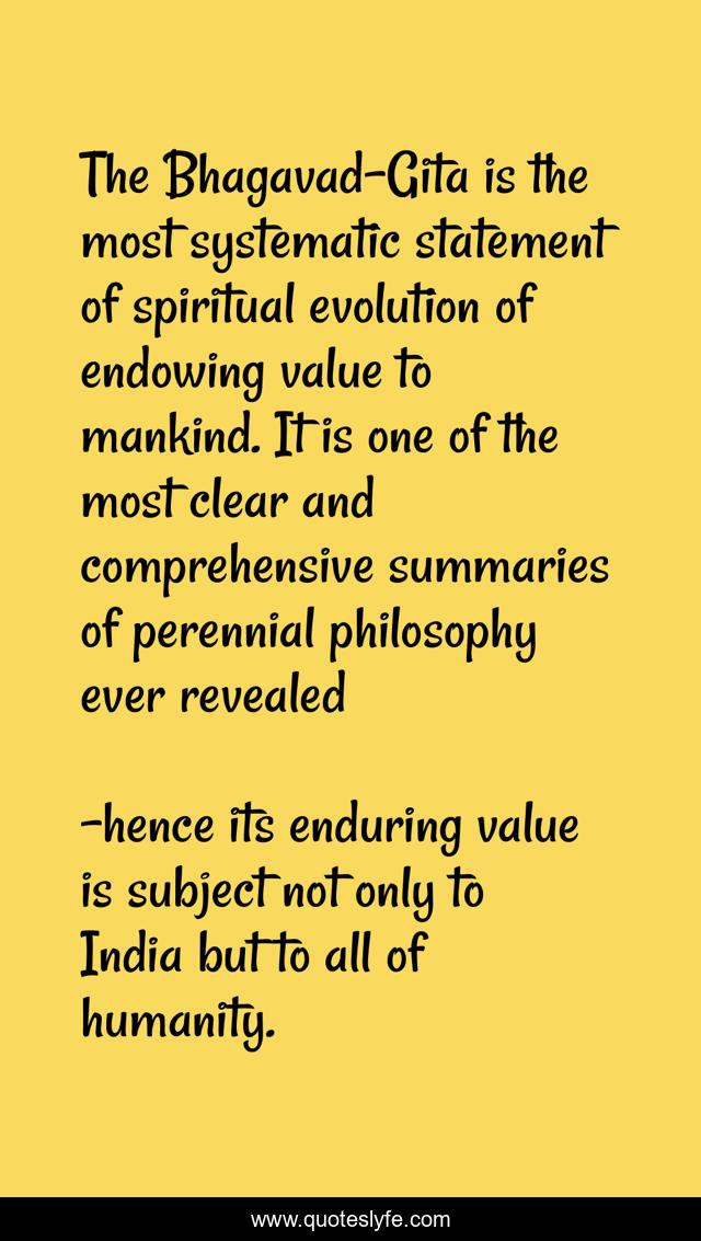 The Bhagavad-Gita is the most systematic statement of spiritual evolution of endowing value to mankind. It is one of the most clear and comprehensive summaries of perennial philosophy ever revealed
