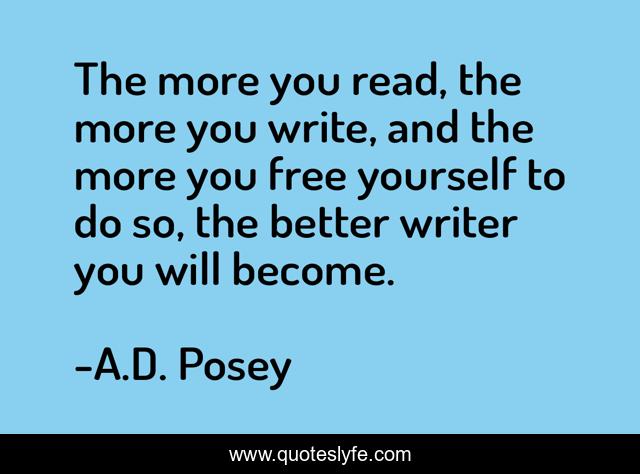 The more you read, the more you write, and the more you free yourself to do so, the better writer you will become.