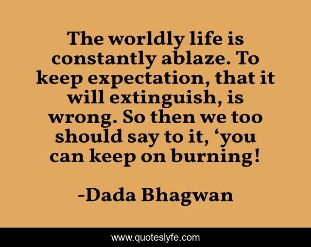 The worldly life is constantly ablaze. To keep expectation, that it will extinguish, is wrong. So then we too should say to it, ‘you can keep on burning!