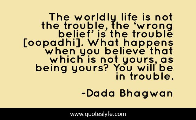 The worldly life is not the trouble, the ‘wrong belief’ is the trouble [oopadhi]. What happens when you believe that which is not yours, as being yours? You will be in trouble.
