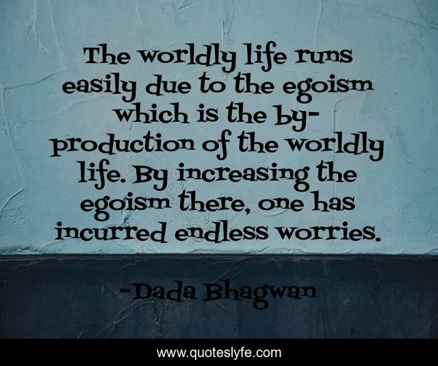 The worldly life runs easily due to the egoism which is the by-production of the worldly life. By increasing the egoism there, one has incurred endless worries.