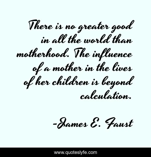 There is no greater good in all the world than motherhood. The influence of a mother in the lives of her children is beyond calculation.