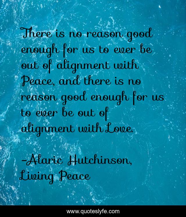 There is no reason good enough for us to ever be out of alignment with Peace, and there is no reason good enough for us to ever be out of alignment with Love.