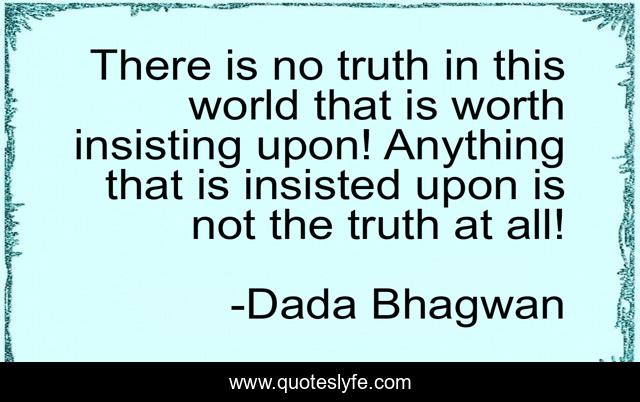 There is no truth in this world that is worth insisting upon! Anything that is insisted upon is not the truth at all!