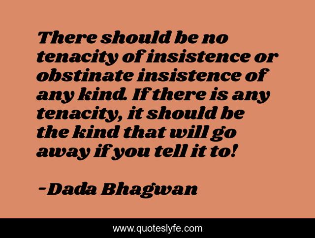 There should be no tenacity of insistence or obstinate insistence of any kind. If there is any tenacity, it should be the kind that will go away if you tell it to!