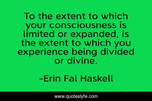 To the extent to which your consciousness is limited or expanded, is the extent to which you experience being divided or divine.