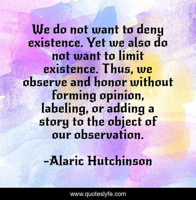 We do not want to deny existence. Yet we also do not want to limit existence. Thus, we observe and honor without forming opinion, labeling, or adding a story to the object of our observation.