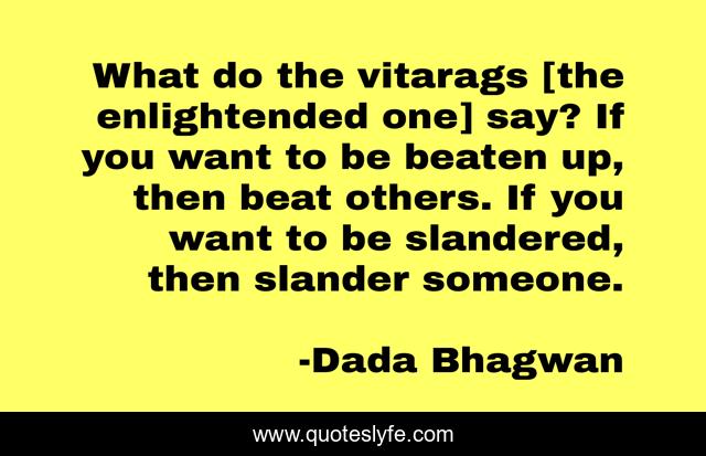 What do the vitarags [the enlightended one] say? If you want to be beaten up, then beat others. If you want to be slandered, then slander someone.