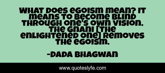 What does egoism mean? It means to become blind through one’s own vision. The Gnani [the enlightened one] removes the egoism.