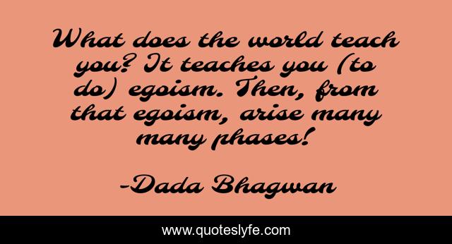 What does the world teach you? It teaches you (to do) egoism. Then, from that egoism, arise many many phases!