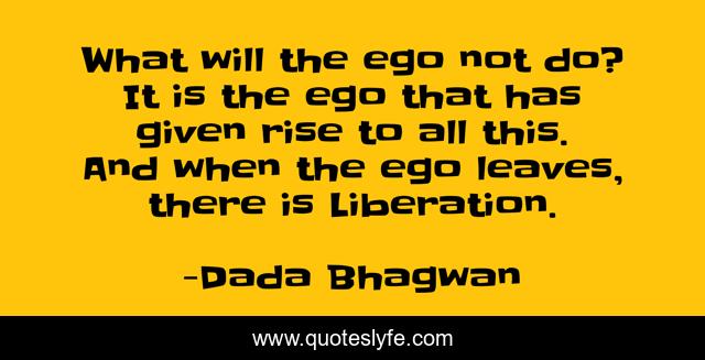 What will the ego not do? It is the ego that has given rise to all this. And when the ego leaves, there is Liberation.