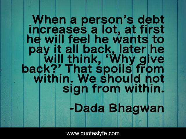 When a person’s debt increases a lot, at first he will feel he wants to pay it all back, later he will think, ‘Why give back?’ That spoils from within. We should not sign from within.