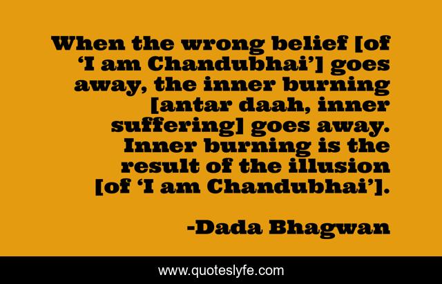 When the wrong belief [of ‘I am Chandubhai’] goes away, the inner burning [antar daah, inner suffering] goes away. Inner burning is the result of the illusion [of ‘I am Chandubhai’].