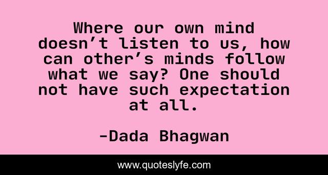 Where our own mind doesn’t listen to us, how can other’s minds follow what we say? One should not have such expectation at all.