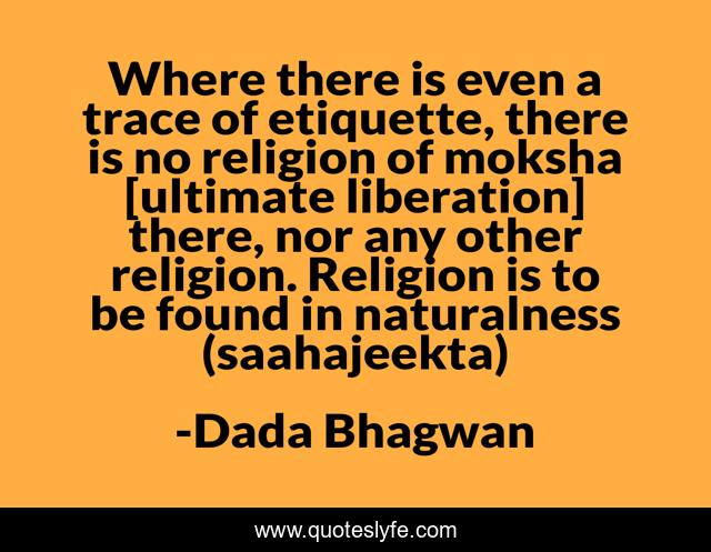 Where there is even a trace of etiquette, there is no religion of moksha [ultimate liberation] there, nor any other religion. Religion is to be found in naturalness (saahajeekta)