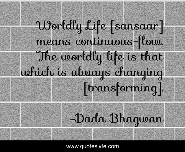 Worldly Life [sansaar] means continuous-flow. The worldly life is that which is always changing [transforming].