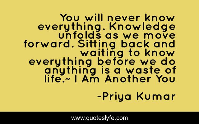 You will never know everything. Knowledge unfolds as we move forward. Sitting back and waiting to know everything before we do anything is a waste of life.~ I Am Another You
