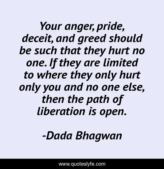 Your anger, pride, deceit, and greed should be such that they hurt no one. If they are limited to where they only hurt only you and no one else, then the path of liberation is open.
