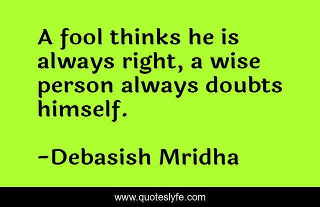 A fool thinks he is always right, a wise person always doubts himself.