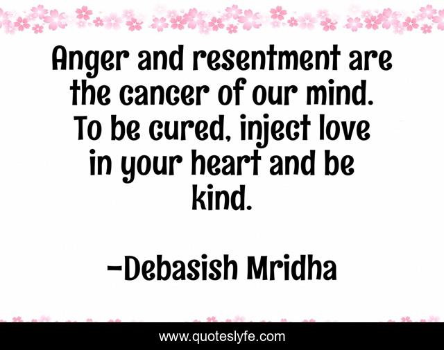 Anger and resentment are the cancer of our mind. To be cured, inject love in your heart and be kind.