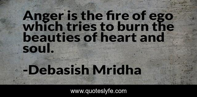 Anger is the fire of ego which tries to burn the beauties of heart and soul.
