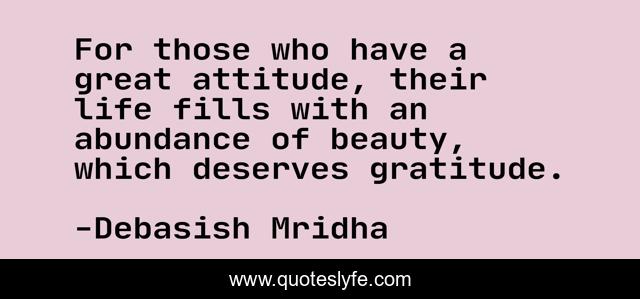 For those who have a great attitude, their life fills with an abundance of beauty, which deserves gratitude.