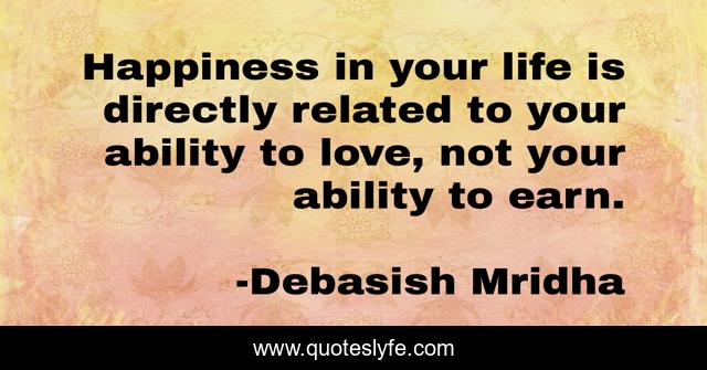 Happiness in your life is directly related to your ability to love, not your ability to earn.