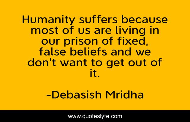Humanity suffers because most of us are living in our prison of fixed, false beliefs and we don't want to get out of it.