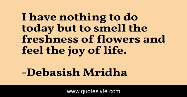 I have nothing to do today but to smell the freshness of flowers and feel the joy of life.