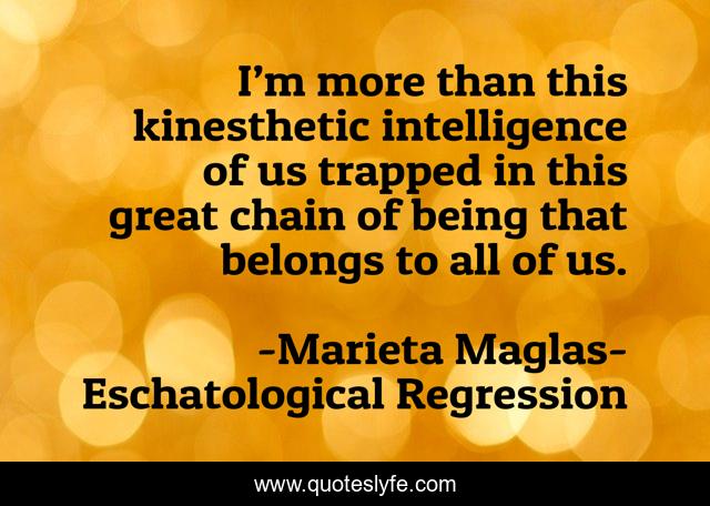 I’m more than this kinesthetic intelligence of us trapped in this great chain of being that belongs to all of us.