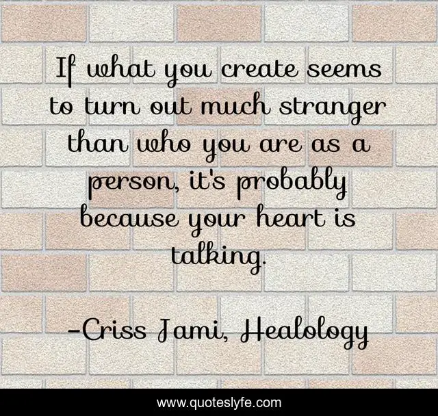 If what you create seems to turn out much stranger than who you are as a person, it's probably because your heart is talking.