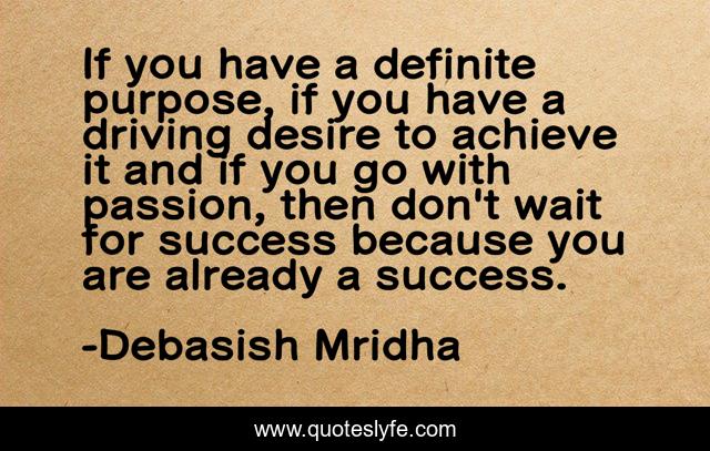 If you have a definite purpose, if you have a driving desire to achieve it and if you go with passion, then don't wait for success because you are already a success.