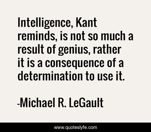 Intelligence, Kant reminds, is not so much a result of genius, rather it is a consequence of a determination to use it.