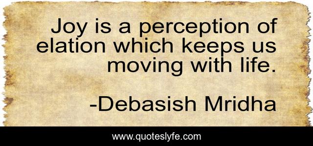 Joy is a perception of elation which keeps us moving with life.