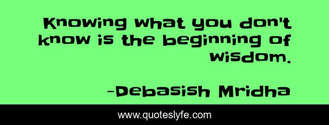 Knowing what you don't know is the beginning of wisdom.