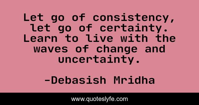 Let go of consistency, let go of certainty. Learn to live with the waves of change and uncertainty.