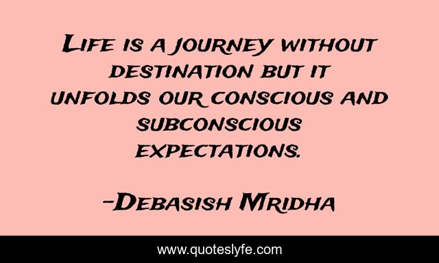 Life is a journey without destination but it unfolds our conscious and subconscious expectations.