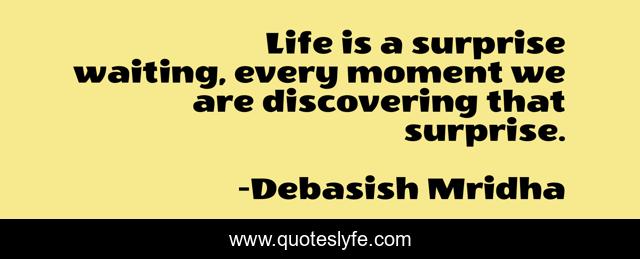 Life is a surprise waiting, every moment we are discovering that surprise.