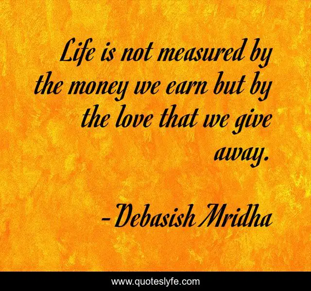 Life is not measured by the money we earn but by the love that we give away.