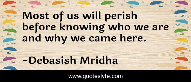 Most of us will perish before knowing who we are and why we came here.
