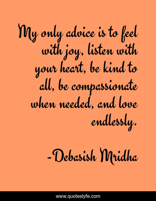 My only advice is to feel with joy, listen with your heart, be kind to all, be compassionate when needed, and love endlessly.