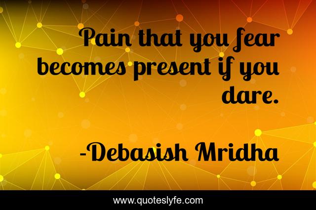 Pain that you fear becomes present if you dare.