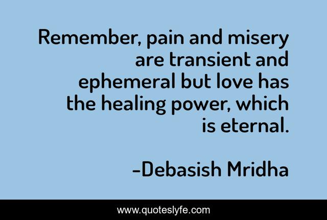 Remember, pain and misery are transient and ephemeral but love has the healing power, which is eternal.