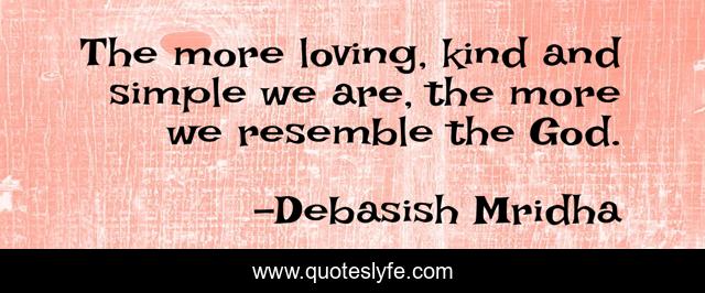 The more loving, kind and simple we are, the more we resemble the God.