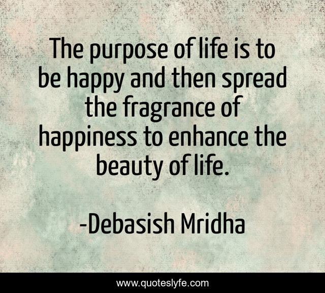 The purpose of life is to be happy and then spread the fragrance of happiness to enhance the beauty of life.