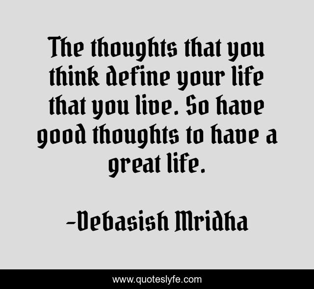 The thoughts that you think define your life that you live. So have good thoughts to have a great life.