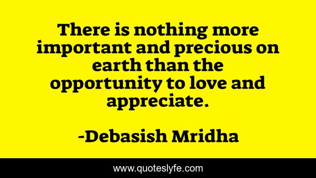 There is nothing more important and precious on earth than the opportunity to love and appreciate.