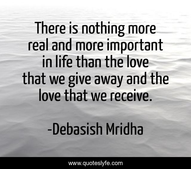 There is nothing more real and more important in life than the love that we give away and the love that we receive.